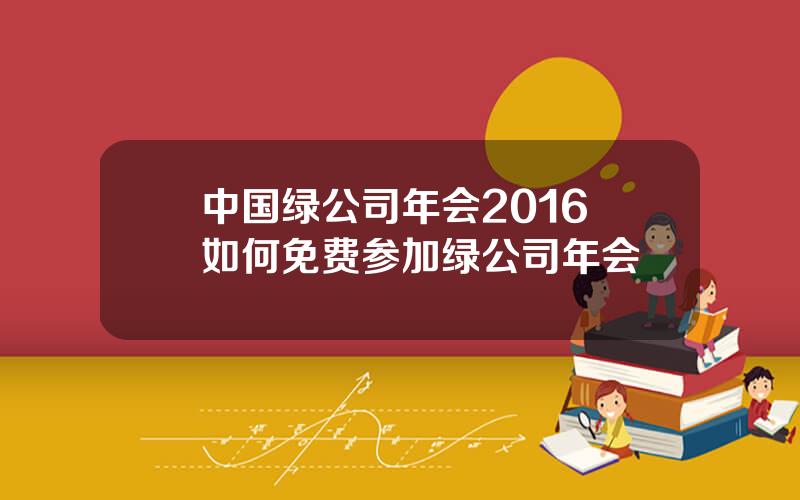 中国绿公司年会2016 如何免费参加绿公司年会